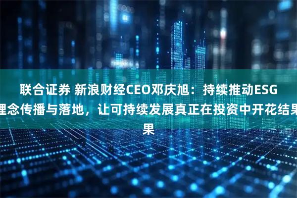 联合证券 新浪财经CEO邓庆旭：持续推动ESG理念传播与落地，让可持续发展真正在投资中开花结果