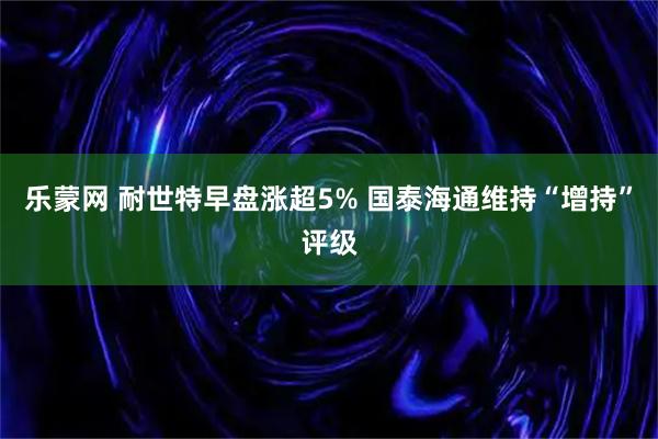 乐蒙网 耐世特早盘涨超5% 国泰海通维持“增持”评级
