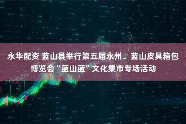 永华配资 蓝山县举行第五届永州・蓝山皮具箱包博览会“蓝山蓝”文化集市专场活动