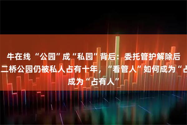 牛在线 “公园”成“私园”背后：委托管护解除后，南京二桥公园仍被私人占有十年，“看管人”如何成为“占有人”