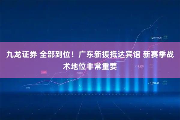 九龙证券 全部到位！广东新援抵达宾馆 新赛季战术地位非常重要