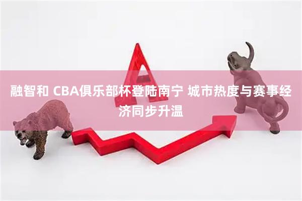 融智和 CBA俱乐部杯登陆南宁 城市热度与赛事经济同步升温