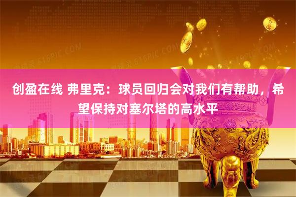 创盈在线 弗里克：球员回归会对我们有帮助，希望保持对塞尔塔的高水平