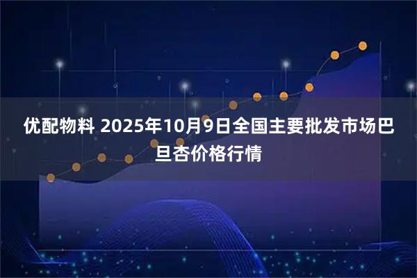 优配物料 2025年10月9日全国主要批发市场巴旦杏价格行情
