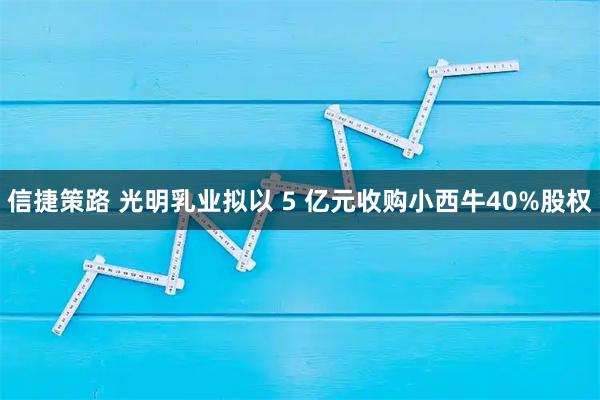 信捷策路 光明乳业拟以 5 亿元收购小西牛40%股权