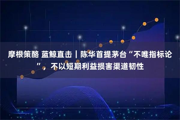摩根策酪 蓝鲸直击｜陈华首提茅台“不唯指标论”，不以短期利益损害渠道韧性