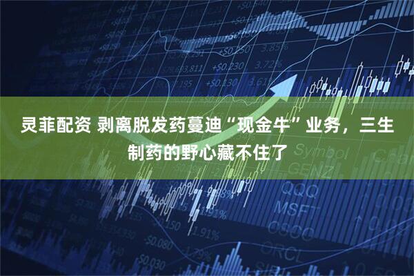 灵菲配资 剥离脱发药蔓迪“现金牛”业务，三生制药的野心藏不住了
