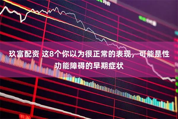 玖富配资 这8个你以为很正常的表现，可能是性功能障碍的早期症状