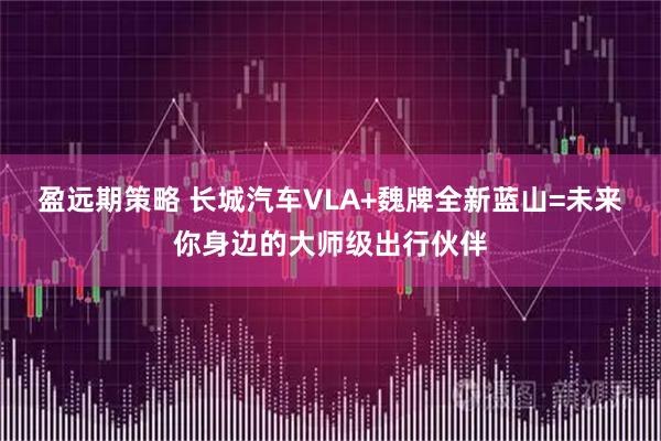 盈远期策略 长城汽车VLA+魏牌全新蓝山=未来你身边的大师级出行伙伴