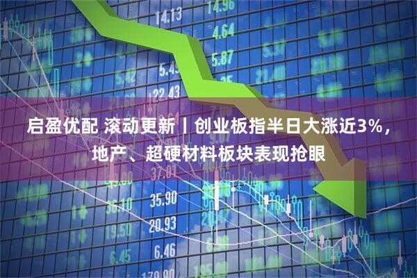启盈优配 滚动更新丨创业板指半日大涨近3%，地产、超硬材料板块表现抢眼