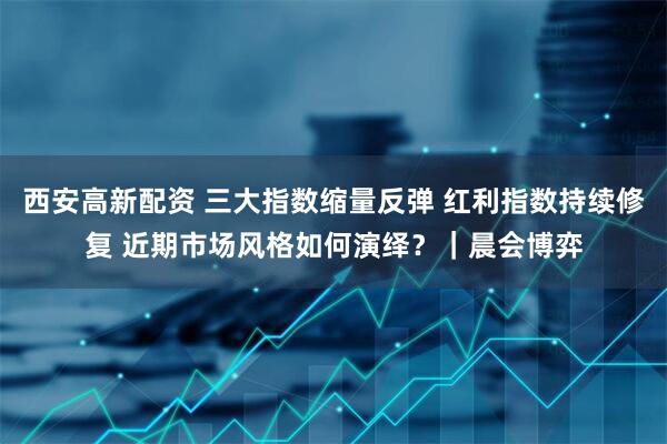 西安高新配资 三大指数缩量反弹 红利指数持续修复 近期市场风格如何演绎？｜晨会博弈