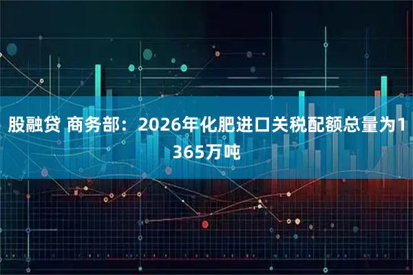 股融贷 商务部：2026年化肥进口关税配额总量为1365万吨