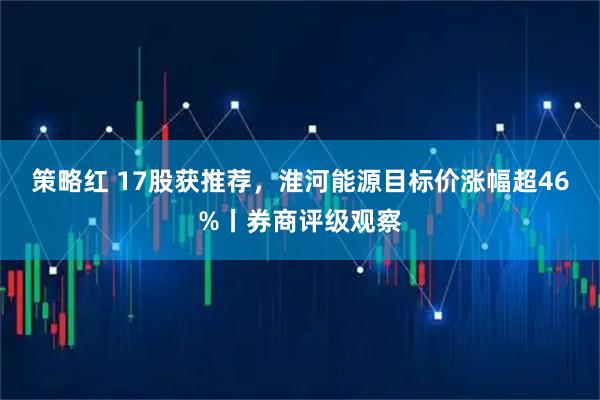 策略红 17股获推荐,淮河能源目标价涨幅超46%丨券商评级观察