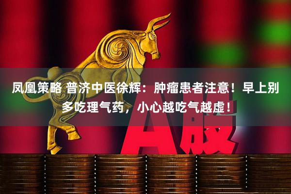 凤凰策略 普济中医徐辉：肿瘤患者注意！早上别多吃理气药，小心越吃气越虚！