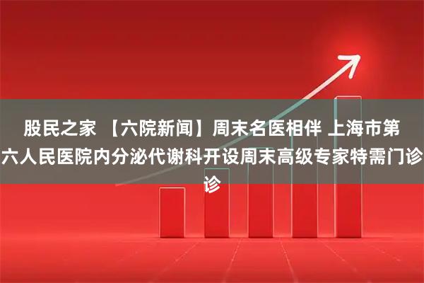 股民之家 【六院新闻】周末名医相伴 上海市第六人民医院内分泌代谢科开设周末高级专家特需门诊
