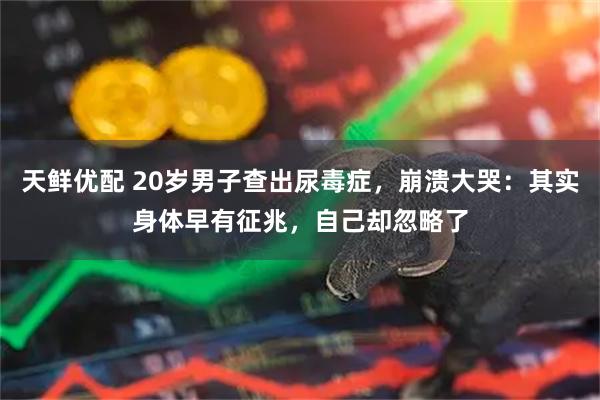 天鲜优配 20岁男子查出尿毒症,崩溃大哭:其实身体早有征兆,自己却忽略了