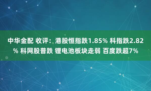 中华金配 收评:港股恒指跌1.85% 科指跌2.82% 科网股普跌 锂电池板块走弱 百度跌超7%