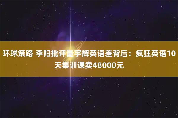 环球策路 李阳批评董宇辉英语差背后:疯狂英语10天集训课卖48000元