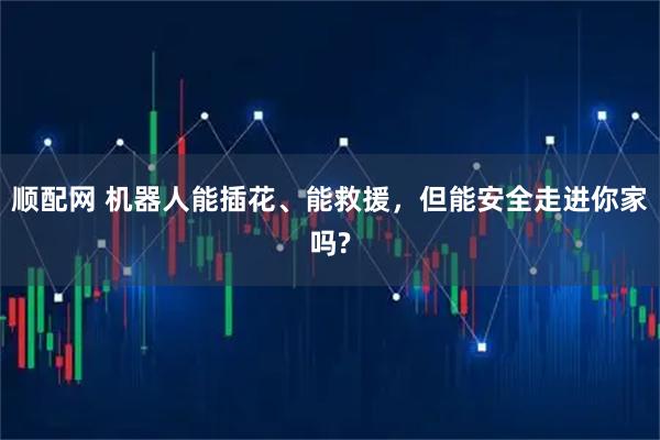 顺配网 机器人能插花、能救援，但能安全走进你家吗?