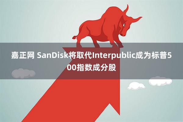 嘉正网 SanDisk将取代Interpublic成为标普500指数成分股