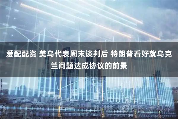 爱配配资 美乌代表周末谈判后 特朗普看好就乌克兰问题达成协议的前景