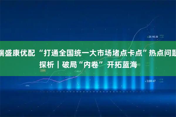 端盛康优配 “打通全国统一大市场堵点卡点”热点问题探析｜破局“内卷” 开拓蓝海