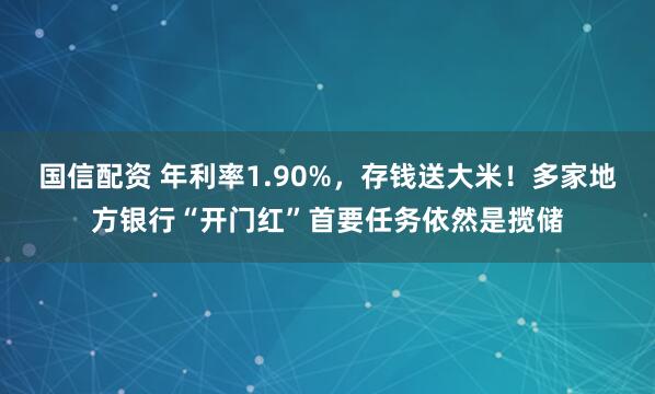国信配资 年利率1.90%，存钱送大米！多家地方银行“开门红”首要任务依然是揽储