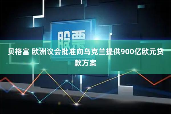 贝格富 欧洲议会批准向乌克兰提供900亿欧元贷款方案