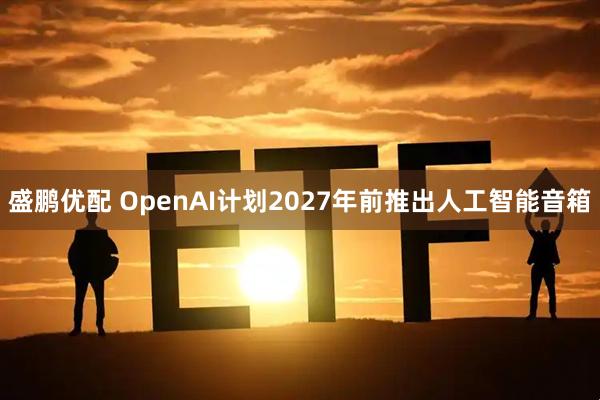 盛鹏优配 OpenAI计划2027年前推出人工智能音箱