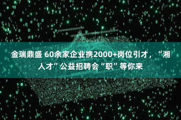 金瑞鼎盛 60余家企业携2000+岗位引才，“湘人才”公益招聘会“职”等你来