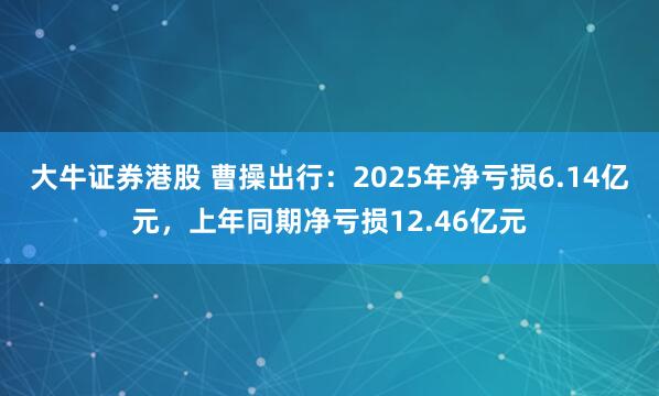大牛证券港股 曹操出行：2025年净亏损6.14亿元，上年同期净亏损12.46亿元