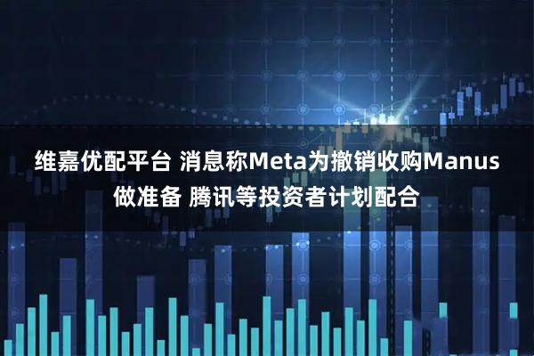 维嘉优配平台 消息称Meta为撤销收购Manus做准备 腾讯等投资者计划配合