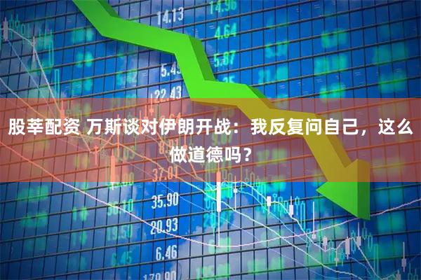 股莘配资 万斯谈对伊朗开战：我反复问自己，这么做道德吗？