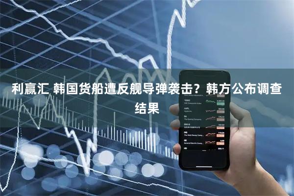 利赢汇 韩国货船遭反舰导弹袭击？韩方公布调查结果