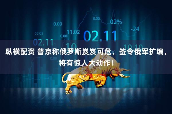 纵横配资 普京称俄罗斯岌岌可危，签令俄军扩编，将有惊人大动作！